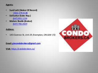 Agents:
• Sunil Lalit (Broker Of Record)
(416) 278-6138
• Sid Sarkar (Sales Rep.)
(647) 892-1234
• Mohsin Shaikh (Broker)
(647) 786-2829
Address:
• 145 Clarence St, Unit 29, Brampton, ON L6W 1T2
Email: gtacondobrokers@gmail.com
Visit: https://condobrokers.ca/
 