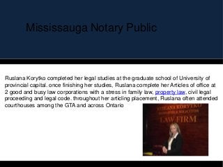 Mississauga Notary Public
Ruslana Korytko completed her legal studies at the graduate school of University of
provincial capital. once finishing her studies, Ruslana complete her Articles of office at
2 good and busy law corporations with a stress in family law, property law, civil legal
proceeding and legal code. throughout her articling placement, Ruslana often attended
courthouses among the GTA and across Ontario
 
