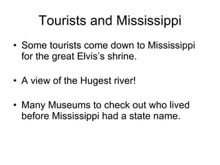 Tourists and Mississippi Some tourists come down to Mississippi for the great Elvis’s shrine. A view of the Hugest river! Many Museums to check out who lived before Mississippi had a state name.