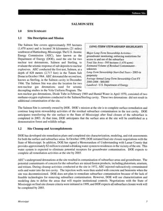 Salmon Site

SALMON SITE
1.0

SITE SUMMARY

1.1

Site Description and Mission

The Salmon Site covers approximately 595 hectares
LONG-TERM STEWARDSHIP HIGHLIGHTS
(1,470 acres) and is located 34 kilometers (21 miles)
southwest of Hattiesburg, Mississippi. The U.S. Atomic
Major Long-Term Stewardship Activities Energy Commission (AEC), later known as the
groundwater monitoring; enforcing restrictions for
Department of Energy (DOE), used the site for two
access to and use of the subsurface
nuclear test detonations, Salmon and Sterling, to
Total Site Area- 595 hectares (1,470 acres)
Estimated Volume of Residual Contaminantsevaluate the seismic response of salt deposits to nuclear
unknown
explosives. AEC conducted the first test, Salmon, at a
Long-Term Stewardship Start-End Years- 2003-in
depth of 828 meters (2,717 feet) in the Tatum Salt
perpetuity
Dome in October 1964. AEC detonated the second test,
Average Annual Long-Term Stewardship Cost FY
known as Sterling, in the Salmon cavity in December
2000-2006- $60,000
1966. The Salmon Site was also the location for two
Landlord- U.S. Department of Energy
non-nuclear gas detonations used for seismic
decoupling studies in the Vela Uniform Program. The
non-nuclear gas detonations, Diode Tube in February 1969 and Humid Water in April1970, consisted of two
methane-oxygen explosions conducted in the Salmon/Sterling cavity. These two detonations did not result in
additional contamination of the site.
The Salmon Site is currently owned by DOE. DOE's mission at the site is to complete surface remediation and
continue long-term stewardship activities of the residual subsurface contamination in the test cavity. DOE
anticipates transferring the site surface to the State of Mississippi after final closure of the subsurface is
completed in 2003. At that time, DOE anticipates that the surface area at the site will be established as a
demonstration forest and wildlife refuge.

1.2

Site Cleanup and Accomplishments

DOE has developed site remediation plans and completed site characterization, modeling, and risk assessments
for both the surface and subsurface areas. In October 1999, DOE initiated final site closure negotiations with the
State of Mississippi. In addition, DOE has signed a Memorandum of Understanding with Lamar County that
provides approximately $2 million to extend a drinking water system to residences in the vicinity of the site. This
water system is expected to eliminate potential receptors for groundwater contamination. DOE expects to
complete all remediation activities at the site by 2003.
AEC' s underground detonations at the site resulted in contamination of subsurface areas and groundwater. The
potential contaminants of concern for the subsurface are mixed fission products, including plutonium, uranium,
and tritium. During cleanup activities conducted at the site in 1972, AEC injected radioactively contaminated
soils and water into the test cavity. The injection wells were then sealed with concrete and bentonite when the
site was decommissioned. DOE does not plan to remediate subsurface contamination because of the lack of
feasible technologies for removing subsurface contamination. However, DOE will use characterization and
modeling data to define the areas that will require institutional controls. Negotiations with the State of
Mississippi on final site closure criteria were initiated in 1999, and DOE expects all subsurface closure work will
be completed by 2003.

Mississippi

3

 