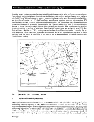 National Defense Authorization Act (NOAA) Long-Term Stewardship Report

Potential surface contamination at the site resulted from drilling operations after the first test was conducted.
Contaminants of concern include tritium and diesel fuel in abandoned mud pits, shallow disposal areas, and bum
pits. In 1972, AEC initiated cleanup of surface contamination by excavating soils, decommissioning facilities,
and disposing of wastes. In 1977, DOE conducted an additional sampling program, with more than 170
exploratory borings, and extensive soil and groundwater sampling. The results of the study showed that tritium
contamination was left in the shallow mud pits during the 1972 site cleanup. As a result of this contamination,
a plume of tritium extends northwest from the surface-ground-zero mud pits. DOE provided the site remedial
investigation report to the State of Mississippi for review and State approval was received in May 2000. The
State will make a decision on DOE's closure plans based on its review of the documentation. Assuming that the
State accepts the current DOE plan, the surface contamination will be left in place to naturally decay to levels
that will allow the site to be transferred to the State for use as a demonstration forest and wildlife refuge
(approximately 10 years).

0

10

Miles

Salmon Site

2.0

SITE-WIDE LONG-TERM STEWARDSHIP

2.1

Long-Term Stewardship Activities

DOE expects that the subsurface will be closed and that DOE activities at the site will consist solely oflong-term
stewardship activities beginning in 2003. DOE will not maintain an active presence at this site but will be
responsible for monitoring and maintaining institutional controls over subsurface contamination. Final long-term
stewardship requirements for the subsurface will be negotiated with the State of Mississippi. Periodic monitoring
will be conducted to ensure that there is no contaminant migration from the test cavity to the groundwater. DOE
does not anticipate that any long-term stewardship activities associated with the remediated surface
Mississippi

4

 
