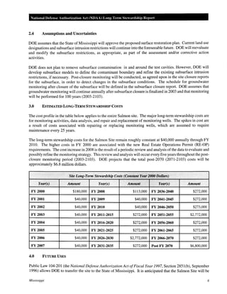 National Defense Authorization Act (NDAA) Long-Tenn Stewardship Report

2.4

Assumptions and Uncertainties

DOE assumes that the State of Mississippi will approve the proposed surface restoration plan. Current land use
designations and subsurface intrusion restrictions will continue into the foreseeable future. DOE will reevaluate
and modify the subsurface restrictions, as appropriate, as part of the assessment and/or corrective action
activities.
DOE does not plan to remove subsurface contamination in and around the test cavities. However, DOE will
develop subsurface models to define the contaminant boundary and refine the existing subsurface intrusion
restrictions, if necessary. Post-closure monitoring will be conducted, as agreed upon in the site closure reports
for the subsurface, in order to detect changes in the subsurface conditions. The schedule for groundwater
monitoring after closure of the subsurface will be defined in the subsurface closure report. DOE assumes that
groundwater monitoring will continue annually after subsurface closure is finalized in 2003 and that monitoring
will be performed for 100 years (2003-2103).
3.0

ESTIMATED LONG-TERM STEWARDSHIP COSTS

The cost profile in the table below applies to the entire Salmon site. The major long-term stewardship costs are
for monitoring activities, data analysis, and repair and replacement of monitoring wells. The spikes in cost are
a result of costs associated with repairing or replacing monitoring wells, which are assumed to require
maintenance every 25 years.
The long-term stewardship costs for the Salmon Site remain roughly constant at $40,000 annually through FY
2010. The higher costs in FY 2000 are associated with the new Real Estate Operations Permit (RE-OP)
requirements. The cost increase in 2008 is the result of a periodic review and analysis of the data to evaluate and
possibly refine the monitoring strategy. This review and analysis will occur every five years throughout the postclosure monitoring period (2003-2103). DOE projects that the total post-2070 (2071-2103) costs will be
approximately $6.8 million dollars.

Site Long" Term Stewardship Costs (Constant Ye~l- ~OOODollan)
Year(s)

Amount

Year(s)

Amount

Year(s)

Amount

FY 2000

$180,000

FY 2008

$113,000

FY 2036-2040

$272,000

FY 2001

$40,000

FY 2009

$40,000

FY 2041-2045

$272,000

FY 2002

$40,000

FY 2010

$40,000

FY 2046-2050

$273,000

FY 2003

$40,000

FY 2011-2015

$272,000

FY 2051-2055

$2,772,000

FY 2004

$40,000

FY 2016-2020

$272,000

FY 2056-2060

$272,000

FY 2005

$40,000

FY 2021-2025

$272,000

FY 2061-2065

$272,000

FY 2006

$40,000

FY 2026-2030

$2,772,000

FY 2066-2070

$272,000

FY 2007

$40,000

FY 2031-2035

$272,000

PostFY 2070

$6,800,000

4.0

FUTURE USES

Public Law 104-201 (the National Defense Authorization Act of Fiscal Year 1997, Section 2851 (b), September
1996) allows DOE to transfer the site to the State of Mississippi. It is anticipated that the Salmon Site will be
Mississippi

6

 