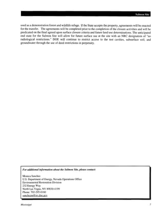 Salmon Site

used as a demonstration forest and wildlife refuge. If the State accepts the property, agreements will be enacted
for the transfer. The agreements will be completed prior to the completion of the closure activities and will be
predicated on the final agreed upon surface closure criteria and future land use determinations. The anticipated
end state for the Salmon Site will allow for future surface use at the site with an NRC designation of "no
radiological restrictions." DOE will continue to restrict access to the test cavities, subsurface soil, and
groundwater through the use of deed restrictions in perpetuity.

For additional information about the Salmon Site, please contact:
Monica Sanchez
U.S. Department of Energy, Nevada Operations Office
Environmental Restoration Division
232 Energy Way
North Las Vegas, NV 89030-4199
Phone: 702-295-0160
sanchezm@ nv .doe. gov

Mississippi

7

 