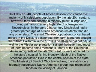 Until about 1940, people of African descent constituted the
majority of Mississippi’s population. By the late 20th century,
however, they had become a minority (albeit a large one),
owing primarily to a very high rate of out-migration.
Nevertheless, in the early 21st century Mississippi had a
greater percentage of African American residents than did
any other state. The small Chinese population, concentrated
mostly in the Delta, is descended from farm labourers brought
there from California in the 1870s. The Chinese did not adjust
well to the Mississippi plantation system, however, and most
of them became small merchants. Many of the Southeast
Asian immigrants of the late 20th century were attracted by
the state’s coastal fishing industry. Much of the Native
American population lives in the central section of the state.
The Mississippi Band of Choctaw Indians, the state’s only
federally recognized Native American group, has reservation
lands in the vicinity of Jackson.......
 