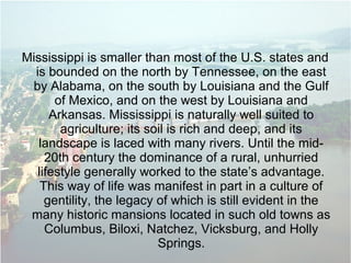 Mississippi is smaller than most of the U.S. states and
is bounded on the north by Tennessee, on the east
by Alabama, on the south by Louisiana and the Gulf
of Mexico, and on the west by Louisiana and
Arkansas. Mississippi is naturally well suited to
agriculture; its soil is rich and deep, and its
landscape is laced with many rivers. Until the mid-
20th century the dominance of a rural, unhurried
lifestyle generally worked to the state’s advantage.
This way of life was manifest in part in a culture of
gentility, the legacy of which is still evident in the
many historic mansions located in such old towns as
Columbus, Biloxi, Natchez, Vicksburg, and Holly
Springs.
 