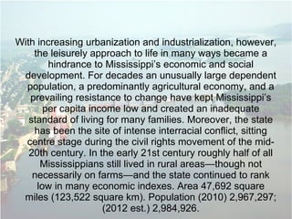 With increasing urbanization and industrialization, however,
the leisurely approach to life in many ways became a
hindrance to Mississippi’s economic and social
development. For decades an unusually large dependent
population, a predominantly agricultural economy, and a
prevailing resistance to change have kept Mississippi’s
per capita income low and created an inadequate
standard of living for many families. Moreover, the state
has been the site of intense interracial conflict, sitting
centre stage during the civil rights movement of the mid-
20th century. In the early 21st century roughly half of all
Mississippians still lived in rural areas—though not
necessarily on farms—and the state continued to rank
low in many economic indexes. Area 47,692 square
miles (123,522 square km). Population (2010) 2,967,297;
(2012 est.) 2,984,926.
 