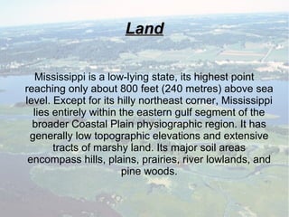 LandLand
Mississippi is a low-lying state, its highest point
reaching only about 800 feet (240 metres) above sea
level. Except for its hilly northeast corner, Mississippi
lies entirely within the eastern gulf segment of the
broader Coastal Plain physiographic region. It has
generally low topographic elevations and extensive
tracts of marshy land. Its major soil areas
encompass hills, plains, prairies, river lowlands, and
pine woods.
 