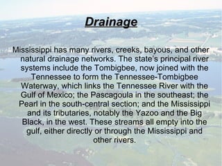 DrainageDrainage
Mississippi has many rivers, creeks, bayous, and other
natural drainage networks. The state’s principal river
systems include the Tombigbee, now joined with the
Tennessee to form the Tennessee-Tombigbee
Waterway, which links the Tennessee River with the
Gulf of Mexico; the Pascagoula in the southeast; the
Pearl in the south-central section; and the Mississippi
and its tributaries, notably the Yazoo and the Big
Black, in the west. These streams all empty into the
gulf, either directly or through the Mississippi and
other rivers.
 