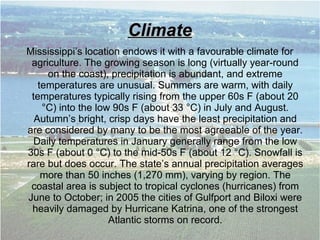 ClimateClimate
Mississippi’s location endows it with a favourable climate for
agriculture. The growing season is long (virtually year-round
on the coast), precipitation is abundant, and extreme
temperatures are unusual. Summers are warm, with daily
temperatures typically rising from the upper 60s F (about 20
°C) into the low 90s F (about 33 °C) in July and August.
Autumn’s bright, crisp days have the least precipitation and
are considered by many to be the most agreeable of the year.
Daily temperatures in January generally range from the low
30s F (about 0 °C) to the mid-50s F (about 12 °C). Snowfall is
rare but does occur. The state’s annual precipitation averages
more than 50 inches (1,270 mm), varying by region. The
coastal area is subject to tropical cyclones (hurricanes) from
June to October; in 2005 the cities of Gulfport and Biloxi were
heavily damaged by Hurricane Katrina, one of the strongest
Atlantic storms on record.
 