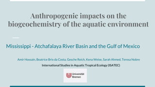 Anthropogenic impacts on the
biogeochemistry of the aquatic environment
Mississippi - Atchafalaya River Basin and the Gulf of Mexico
Amir Hossain, Beatrice Brix da Costa, Gesche Reich, Kena Weise, Sarah Ahmed, Teresa Nobre
International Studies in Aquatic Tropical Ecology (ISATEC)
 