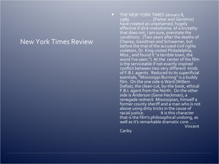 New York Times Review THE NEW YORK TIMES  January 8, 1989                 . . . . [Parker and Gerolmo] have created an unashamed, hugely effective if slick melodrama  of a brutality that does not, I am sure, overstate the conditions.  (Two years after the deaths of  Chaney, Goodman and Schwerner, but before the trial of the accused civil rights violators, Dr. King visited Philadelphia, Miss., and found it "a terrible town, the worst I've seen.")  At the  center of the film is the serviceable if not exactly inspired conflict between two very different  kinds of F.B.I. agents.  Reduced to its superificial esentials, "Mississippi Burning" is a buddy film.  On the one side is Ward (Willem Dafoe), the clean-cut, by-the book, ethical F.B.I. agent from the North.  On the other side is Anderson (Gene Hackman), a renegade redneck  Mississipian, himself a former county sheriff and a man who is not above using dirty tricks in the cause of racial justice.                  It is this character that is the film's philosophical undoing, as well as it's remarkable dramatic core. . . .                                                                        Vincent Canby 