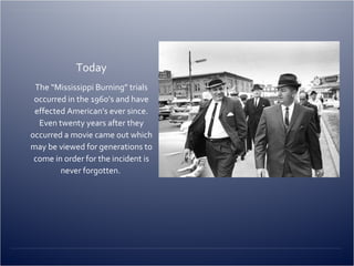 Today The “Mississippi Burning” trials occurred in the 1960’s and have effected American’s ever since. Even twenty years after they occurred a movie came out which may be viewed for generations to come in order for the incident is never forgotten.  