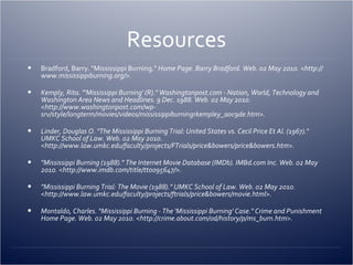 Resources Bradford, Barry. "Mississippi Burning."  Home Page. Barry Bradford. Web. 02 May 2010. <http://www.mississippiburning.org/>. Kemply, Rita. "'Mississippi Burning' (R)." Washingtonpost.com - Nation, World, Technology and Washington Area News and Headlines. 9 Dec. 1988. Web. 02 May 2010. <http://www.washingtonpost.com/wp-srv/style/longterm/movies/videos/mississippiburningrkempley_a0c9de.htm>. Linder, Douglas O. "The Mississippi Burning Trial: United States vs. Cecil Price Et Al. (1967)." UMKC School of Law. Web. 02 May 2010. <http://www.law.umkc.edu/faculty/projects/FTrials/price&bowers/price&bowers.htm>. "Mississippi Burning (1988)." The Internet Movie Database (IMDb). IMBd.com Inc. Web. 02 May 2010. <http://www.imdb.com/title/tt0095647/>. "Mississippi Burning Trial: The Movie (1988)." UMKC School of Law. Web. 02 May 2010. <http://www.law.umkc.edu/faculty/projects/ftrials/price&bowers/movie.html>. Montaldo, Charles. "Mississippi Burning - The 'Mississippi Burning' Case." Crime and Punishment Home Page. Web. 02 May 2010. <http://crime.about.com/od/history/p/ms_burn.htm>. 