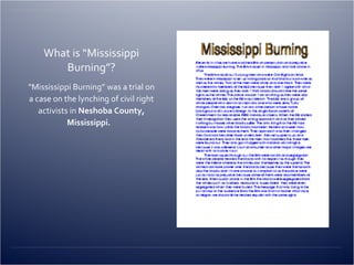 What is “Mississippi Burning”? “ Mississippi Burning” was a trial on a case on the lynching of civil right activists in  Neshoba County, Mississippi.   