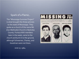 Spark of a Flame.. The “Mississippi Summer Project” is what brought the three activists to the state of Mississippi. They spoke as a church of the name Mt. Zion Methodist Church in Neshoba County. Furious KKK members later in the week, came to the church and burnt it to the ground, although Schwerner, Chaney, and Goodman were not there. June 17, 1964  