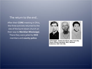 The return to the end.. After their  CORE  meeting in Ohio, the three activists returned to the site of the burnt down church on their way to  Meridian Mississippi . There they were jailed by  KKK  members and  county police .  