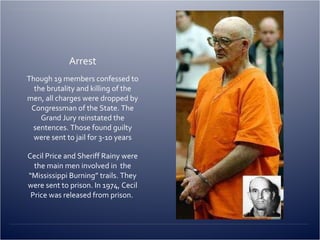 Arrest Though 19 members confessed to the brutality and killing of the men, all charges were dropped by Congressman of the State. The Grand Jury reinstated the sentences. Those found guilty were sent to jail for 3-10 years Cecil Price and Sheriff Rainy were the main men involved in  the “Mississippi Burning” trails. They were sent to prison. In 1974, Cecil Price was released from prison.  