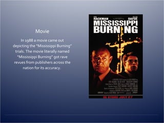 Movie In 1988 a movie came out depicting the “Mississippi Burning” trials. The movie literally named “Mississippi Burning” got rave revues from publishers across the nation for its accuracy.  