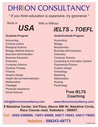 “ If you think education is expensive, try ignorance “
Study in

With or Without

USA

IELTS or TOEFL

Graduate Program

UnderGraduate Program

Accounting
Criminal Justice
Biological Science
Biology, Medical Science
Business Administration
Business Education
Chemistry
Computer Science
Dyslexia Therapy
Finance
Graphic Design
Health Service Adimnistration
Mathematics
Paralegal
Physician Assistance
Social Science

Accounting
Biology
Biochemistry
Business Administration
Chemistry
Computer Science
Computing & Information System
Engineering Physics
Graphic Design
Kinesiology
Marketing
Mathematics
Nursing
Psychology

info@dhrronconsultancy.com

.

*

Free IELTS
Coaching

www.dhrronconsultancy.com

.

9 Natubhai Center, 3rd Floor, Above SBI Nr. Natubhai Circle,
Race Course raod, Vadodara - 390007.
Call : 0265-2399888, 74051-88999, 84017-70043, 84017-70063

Helpline : 098243-49773

Condition apply

 