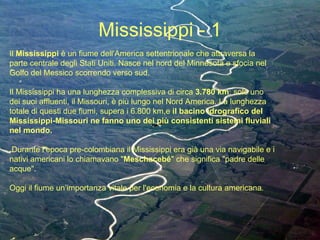 Mississippi - 1 Il  Mississippi  è un fiume dell'America settentrionale che attraversa la parte centrale degli Stati Uniti. Nasce nel nord del Minnesota e sfocia nel Golfo del Messico scorrendo verso sud.  Il Mississippi ha una lunghezza complessiva di circa  3.780 km : solo uno dei suoi affluenti, il Missouri, è più lungo nel Nord America. La lunghezza totale di questi due fiumi, supera i 6.800 km,e  il bacino idrografico del   Mississippi-Missouri ne fanno uno dei più consistenti sistemi fluviali nel mondo. Durante l’epoca pre-colombiana il Mississippi era già una via navigabile e i nativi americani lo chiamavano " Meschacebé " che significa "padre delle acque".  Oggi il fiume un’importanza vitale per l'economia e la cultura americana . 
