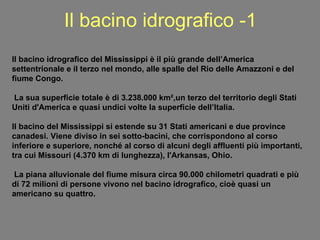 Il bacino idrografico -1 Il bacino idrografico del Mississippi è il più grande dell’America settentrionale e il terzo nel mondo, alle spalle del Rio delle Amazzoni e del fiume Congo. La sua superficie totale è di 3.238.000 km²,un terzo del territorio degli Stati Uniti d'America e quasi undici volte la superficie dell’Italia. Il bacino del Mississippi si estende su 31 Stati americani e due province canadesi. Viene diviso in sei sotto-bacini, che corrispondono al corso inferiore e superiore, nonché al corso di alcuni degli affluenti più importanti, tra cui Missouri (4.370 km di lunghezza), l'Arkansas, Ohio. La piana alluvionale del fiume misura circa 90.000 chilometri quadrati e più di 72 milioni di persone vivono nel bacino idrografico, cioè quasi un americano su quattro. 