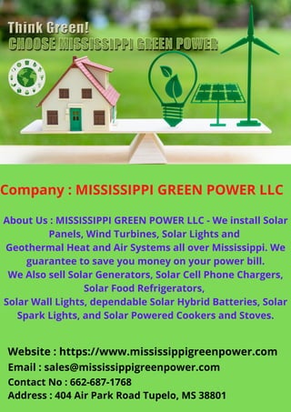 Company : MISSISSIPPI GREEN POWER LLC
About Us : MISSISSIPPI GREEN POWER LLC - We install Solar
Panels, Wind Turbines, Solar Lights and
Geothermal Heat and Air Systems all over Mississippi. We
guarantee to save you money on your power bill.
We Also sell Solar Generators, Solar Cell Phone Chargers,
Solar Food Refrigerators,
Solar Wall Lights, dependable Solar Hybrid Batteries, Solar
Spark Lights, and Solar Powered Cookers and Stoves.
Website : https://www.mississippigreenpower.com
Email : sales@mississippigreenpower.com
Contact No : 662-687-1768
Address : 404 Air Park Road Tupelo, MS 38801
 