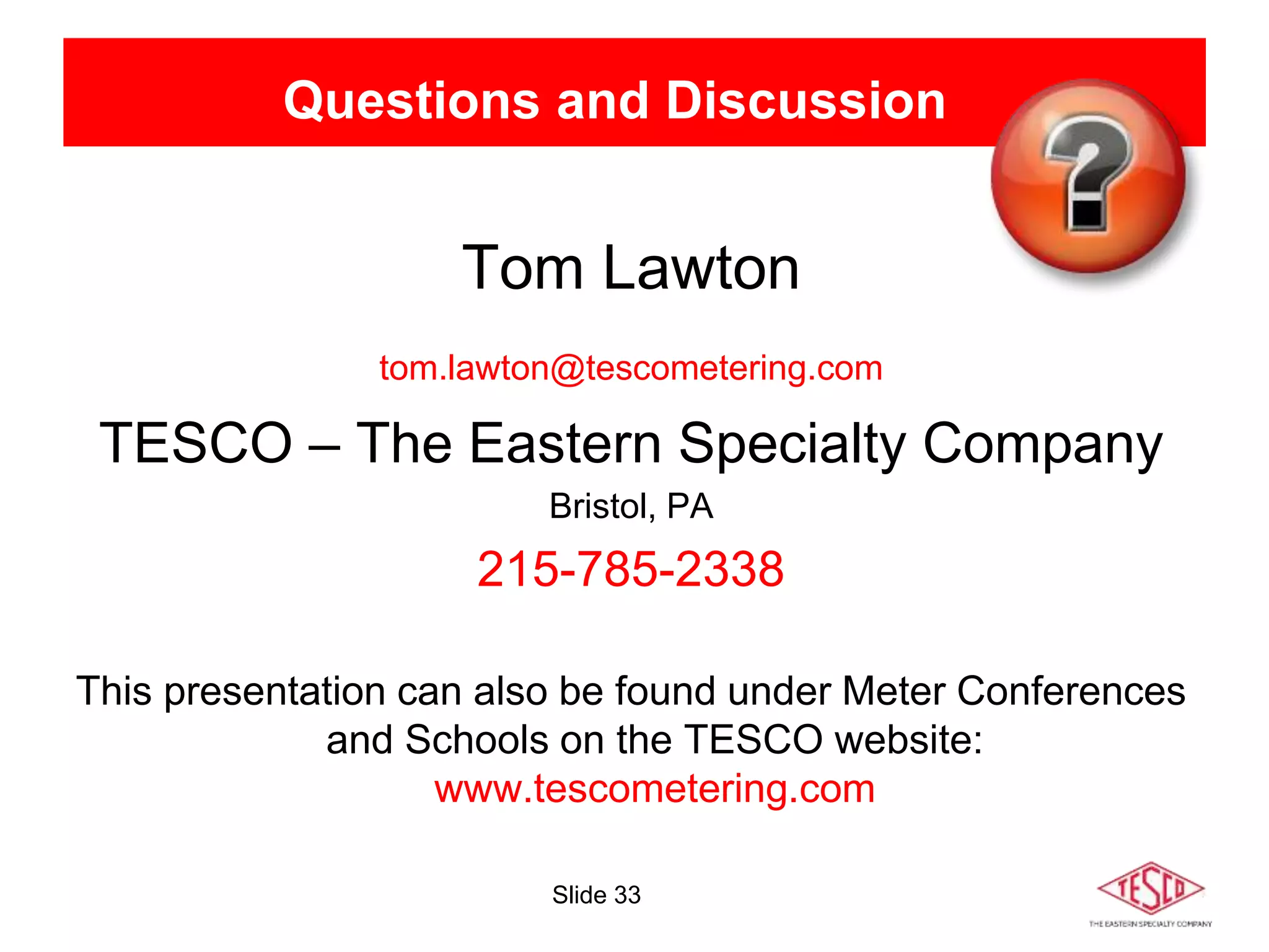 Slide 33
Questions and Discussion
Tom Lawton
tom.lawton@tescometering.com
TESCO – The Eastern Specialty Company
Bristol, PA
215-785-2338
This presentation can also be found under Meter Conferences
and Schools on the TESCO website:
www.tescometering.com
 