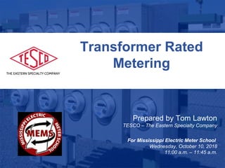 Slide 1
10/02/2012 Slide 1
Transformer Rated
Metering
Prepared by Tom Lawton
TESCO – The Eastern Specialty Company
For Mississippi Electric Meter School
Wednesday, October 10, 2018
11:00 a.m. – 11:45 a.m.
 