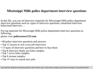 Mississippi Mills police department interview questions 
In this file, you can ref interview materials for Mississippi Mills police department 
interview questions such as: types of interview questions, situational interview, 
behavioral interview… 
For top materials for Mississippi Mills police department interview questions as 
following, 
please visit: policecareer123.com 
• 80 police interview questions and answers 
• Top 12 secrets to win every job interviews 
• 13 types of interview questions and how to face them 
• Top 8 interview thank you letter samples 
• Top 7 cover letter samples 
• Top 8 resume samples 
• Top 15 ways to search new jobs 
Top materials: 80 police interview questions with answers, top 7 cover letter samples, top 8 resume samples. Free pdf download 
 