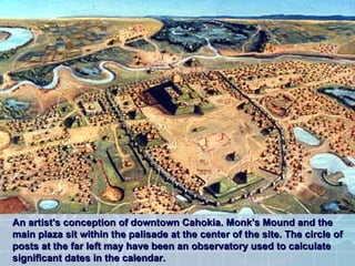 An artist's conception of downtown Cahokia. Monk's Mound and the main plaza sit within the palisade at the center of the site. The circle of posts at the far left may have been an observatory used to calculate significant dates in the calendar.  