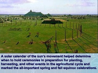 A solar calendar of the sun's movement helped determine when to hold ceremonies in preparation for planting, harvesting, and other events in the agricultural cycle and marked the all-important spring and fall equinox celebrations.   
