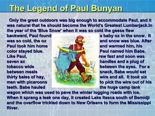 The Legend of Paul Bunyan    Only the great outdoors was big enough to accommodate Paul, and it was natural that he should become the World's Greatest Lumberjack.In the year of the 'Blue Snow' when it was so cold the geese flew backward, Paul found  a baby ox in the snow.  It was so cold, the ox  and snow was blue. After Paul took him home  and warmed him, his color stayed blue.   Paul named him Babe.   Like Paul,  Babe grew fast and soon was seven ax  handles and a plug of tobacco wide  between the eyes.  For a between meals  snack, Babe would eat thirty bales of hay,  wire and all.  It took six men with picaroons  to pick the wire out of his teeth. Babe hauled  the huge camp tank wagon which was used to pave the winter logging roads with ice.  When it sprang a leak one day, it created Lake Itasca south of Bemidji and the overflow trickled down to New Orleans to form the Mississippi River.  
