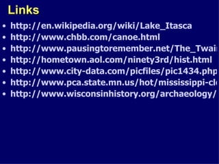Links http://en.wikipedia.org/wiki/Lake_Itasca http://www.chbb.com/canoe.html http://www.pausingtoremember.net/The_Twain_Shall_Meet.html http://hometown.aol.com/ninety3rd/hist.html http://www.city-data.com/picfiles/pic1434.php http://www.pca.state.mn.us/hot/mississippi-cleanup.html http://www.wisconsinhistory.org/archaeology/communities/aztalan.asp 