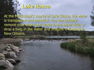 Lake Itasca Lake Itasca At the Mississippi's source at Lake Itasca, the water is transparent and beautiful. You can actually remove your shoes and wade to the other side, or drop a twig in the water and imagine it floating to New Orleans.   