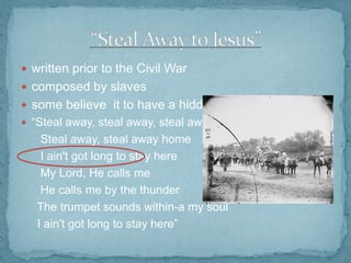  written prior to the Civil War
 composed by slaves
 some believe it to have a hidden meaning
 “Steal away, steal away, steal away to Jesus

Steal away, steal away home
I ain't got long to stay here
My Lord, He calls me
He calls me by the thunder
The trumpet sounds within-a my soul
I ain't got long to stay here”

 