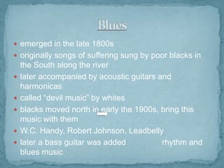  emerged in the late 1800s
 originally songs of suffering sung by poor blacks in







the South along the river
later accompanied by acoustic guitars and
harmonicas
called “devil music” by whites
blacks moved north in early the 1900s, bring this
music with them
W.C. Handy, Robert Johnson, Leadbelly
later a bass guitar was added
rhythm and
blues music

 
