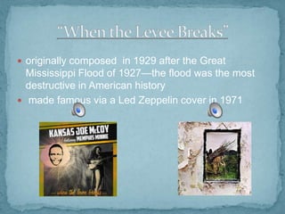  originally composed in 1929 after the Great

Mississippi Flood of 1927—the flood was the most
destructive in American history
 made famous via a Led Zeppelin cover in 1971

 