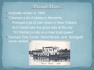  originally written in 1969
 “Cleaned a lot of plates in Memphis

Pumped a lot of pain down in New Orleans
But I never saw the good side of the city
„Til I hitched a ride on a river boat queen”
 Famous Tina Turner, David Bowie, and Santigold
cover verisons

 