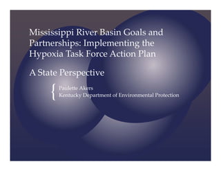 {
Mississippi River Basin Goals and 
Partnerships: Implementing the 
Hypoxia Task Force Action Plan
A State Perspective
Paulette Akers
Kentucky Department of Environmental Protection
 
