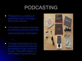 PODCASTING Podcasting is a method of publishing audio and video files to the internet.  This allows users to subscribe to a feed and receive new files automatically by subscription.   Through podcasting you can download audio files that can be listened via the computer, iTunes, iPod, MP3 player, or AAC (Apple iTunes format).  
