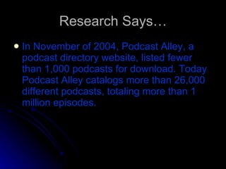 Research Says… In November of 2004, Podcast Alley, a podcast directory website, listed fewer than 1,000 podcasts for download. Today Podcast Alley catalogs more than 26,000 different podcasts, totaling more than 1 million episodes. 