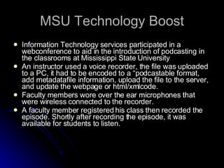 MSU Technology Boost Information Technology services participated in a webconference to aid in the introduction of podcasting in the classrooms at Mississippi State University An instructor used a voice recorder, the file was uploaded to a PC, it had to be encoded to a “podcastable format, add metadatafile information, upload the file to the server, and update the webpage or html/xmlcode.  Faculty members wore over the ear microphones that were wireless connected to the recorder.  A faculty member registered his class then recorded the episode. Shortly after recording the episode, it was available for students to listen.  