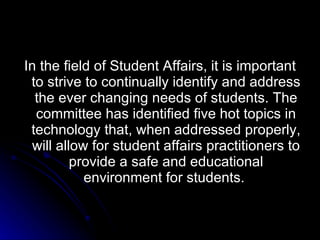 In the field of Student Affairs, it is important to strive to continually identify and address the ever changing needs of students. The committee has identified five hot topics in technology that, when addressed properly, will allow for student affairs practitioners to provide a safe and educational environment for students.  