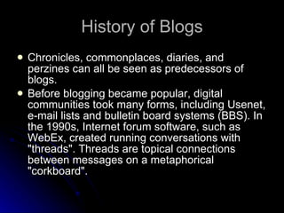 History of Blogs Chronicles, commonplaces, diaries, and perzines can all be seen as predecessors of blogs. Before blogging became popular, digital communities took many forms, including Usenet, e-mail lists and bulletin board systems (BBS). In the 1990s, Internet forum software, such as WebEx, created running conversations with "threads". Threads are topical connections between messages on a metaphorical "corkboard". 