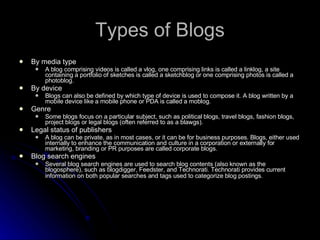 Types of Blogs By media type  A blog comprising videos is called a vlog, one comprising links is called a linklog, a site containing a portfolio of sketches is called a sketchblog or one comprising photos is called a photoblog.  By device  Blogs can also be defined by which type of device is used to compose it. A blog written by a mobile device like a mobile phone or PDA is called a moblog.  Genre Some blogs focus on a particular subject, such as political blogs, travel blogs, fashion blogs, project blogs or legal blogs (often referred to as a blawgs).  Legal status of publishers  A blog can be private, as in most cases, or it can be for business purposes. Blogs, either used internally to enhance the communication and culture in a corporation or externally for marketing, branding or PR purposes are called corporate blogs.  Blog search engines  Several blog search engines are used to search blog contents (also known as the blogosphere), such as blogdigger, Feedster, and Technorati. Technorati provides current information on both popular searches and tags used to categorize blog postings.   