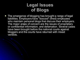 Legal Issues of Blogs The emergence of blogging has brought a range of legal liabilities. Employers have "dooced" (fired) employees who maintain personal blogs that discuss their employers. The major areas of concern are the issues of proprietary or confidential information, and defamation. Several cases have been brought before the national courts against bloggers and the courts have returned with mixed verdicts.  