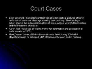 Court Cases Ellen Simonetti- flight attendant lost her job after posting  pictures of her in uniform that had more cleavage showing than ordinary. She took legal action against the airline claiming loss of future wages, wrongful termination, and defamation of character. Aaron Wall- was sued by Traffic Power for defamation and publication of trade secrets in 2005. Mark Cuban- owner of Dallas Mavericks was fined during 2006 NBA playoffs because he criticized NBA officials on the court and in his blog. 