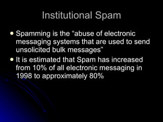 Institutional Spam Spamming is the “abuse of electronic messaging systems that are used to send unsolicited bulk messages” It is estimated that Spam has increased from 10% of all electronic messaging in 1998 to approximately 80% 