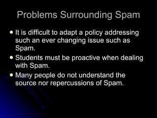 Problems Surrounding Spam It is difficult to adapt a policy addressing such an ever changing issue such as Spam. Students must be proactive when dealing with Spam. Many people do not understand the source nor repercussions of Spam. 