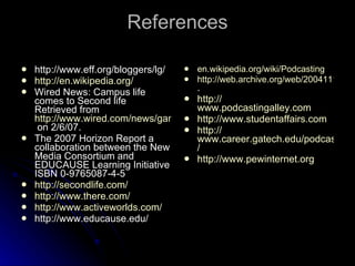 References http://www.eff.org/bloggers/lg/ http://en.wikipedia.org/ Wired News: Campus life comes to Second life Retrieved from  http://www.wired.com/news/games/1,65052-0.html  on 2/6/07. The 2007 Horizon Report a collaboration between the New Media Consortium and EDUCAUSE Learning Initiative ISBN 0-9765087-4-5 http:// secondlife.com / http:// www.there.com / http://www.activeworlds.com/ http://www.educause.edu/ en.wikipedia.org/wiki/Podcasting http://web.archive.org/web/20041111235835/podcastalley.com/list_all_podcasts.php . http:// www.podcastingalley.com http:// www.studentaffairs.com http:// www.career.gatech.edu/podcast / http:// www.pewinternet.org 